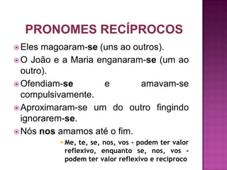  Eles magoaram-se (uns ao outros).
 O João e a Maria enganaram-se (um ao
  outro).
 Ofendiam-se        e       amavam-se
  compulsivamente.
 Aproximaram-se um do outro fingindo
  ignorarem-se.
 Nós nos amamos até o fim.
           Me, te, se, nos, vos - podem ter valor
            reflexivo, enquanto se, nos, vos -
            podem ter valor reflexivo e recíproco
 