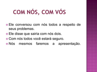  Ele conversou com nós todos a respeito de
  seus problemas.
 Ele disse que sairia com nós dois.
 Com nós todos você estará seguro.
 Nós    mesmos faremos a apresentação.
 