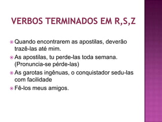  Quando   encontrarem as apostilas, deverão
  trazê-las até mim.
 As apostilas, tu perde-las toda semana.
  (Pronuncia-se pérde-las)
 As garotas ingênuas, o conquistador sedu-las
  com facilidade
 Fê-los meus amigos.
 