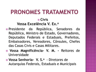  Civis
       Vossa Excelência V. Ex.a
 Presidente   da República, Senadores da
  República, Ministro de Estado, Governadores,
  Deputados Federais e Estaduais, Prefeitos,
  Embaixadores, Vereadores, Cônsules, Chefes
  das Casas Civis e Casas Militares.
 Vossa Magnificência- V. M. - Reitores de
  Universidade
 Vossa Senhoria- V. S.a - Diretores de
  Autarquias Federais, Estaduais e Municipais
 