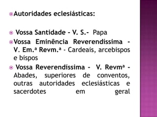  Autoridades   eclesiásticas:

  Vossa Santidade - V. S.- Papa
 Vossa Eminência Reverendíssima -
  V. Em.a Revm.a - Cardeais, arcebispos
  e bispos
 Vossa Reverendíssima - V. Revma -
  Abades, superiores de conventos,
  outras autoridades eclesiásticas e
  sacerdotes          em          geral
 