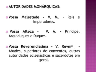  AUTORIDADES     MONÁRQUICAS:

 Vossa    Majestade - V. M. - Reis e
                 Imperadores.

    Vossa Alteza -     V. A. - Príncipe,
    Arquiduques e Duques.

 Vossa    Reverendíssima - V. Revma         -
    Abades, superiores de conventos, outras
    autoridades eclesiásticas e sacerdotes em
                      geral.
 