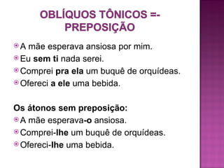 A  mãe esperava ansiosa por mim.
 Eu sem ti nada serei.
 Comprei pra ela um buquê de orquídeas.
 Ofereci a ele uma bebida.



Os átonos sem preposição:
 A mãe esperava-o ansiosa.
 Comprei-lhe um buquê de orquídeas.
 Ofereci-lhe uma bebida.
 
