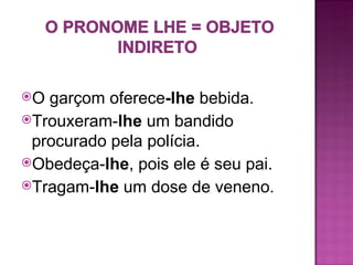 O garçom oferece-lhe bebida.
Trouxeram-lhe um bandido
 procurado pela polícia.
Obedeça-lhe, pois ele é seu pai.
Tragam-lhe um dose de veneno.
 