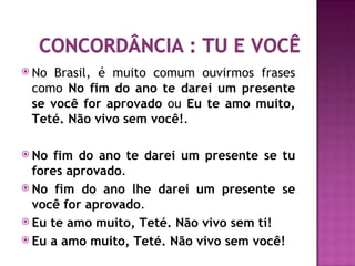  No Brasil, é muito comum ouvirmos frases
 como No fim do ano te darei um presente
 se você for aprovado ou Eu te amo muito,
 Teté. Não vivo sem você!.

 No  fim do ano te darei um presente se tu
  fores aprovado.
 No fim do ano lhe darei um presente se
  você for aprovado.
 Eu te amo muito, Teté. Não vivo sem ti!
 Eu a amo muito, Teté. Não vivo sem você!
 