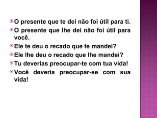 O  presente que te dei não foi útil para ti.
 O presente que lhe dei não foi útil para
  você.
 Ele te deu o recado que te mandei?
 Ele lhe deu o recado que lhe mandei?
 Tu deverias preocupar-te com tua vida!
 Você deveria preocupar-se com sua
  vida!
 