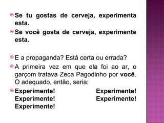  Se  tu gostas de cerveja, experimenta
  esta.
 Se você gosta de cerveja, experimente
  esta.

E  a propaganda? Está certa ou errada?
 A primeira vez em que ela foi ao ar, o
  garçom tratava Zeca Pagodinho por você.
  O adequado, então, seria:
 Experimente!               Experimente!
  Experimente!               Experimente!
  Experimente!
 