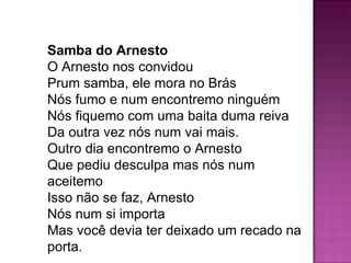Samba do Arnesto
O Arnesto nos convidou
Prum samba, ele mora no Brás
Nós fumo e num encontremo ninguém
Nós fiquemo com uma baita duma reiva
Da outra vez nós num vai mais.
Outro dia encontremo o Arnesto
Que pediu desculpa mas nós num
aceitemo
Isso não se faz, Arnesto
Nós num si importa
Mas você devia ter deixado um recado na
porta.
 