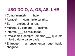  Cumprimentei-____   hoje.
 Abracei-___ com muito carinho.
 Eu ___ encontrei na rua.
 Marcos, eu sempre ___ estimo.
 Informei-___ os resultados.
 Precisamos sempre lembrar-___ que ele
  não é o dono da verdade.
 Entreguei-___a encomenda que havia
  chegado.
 