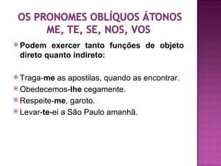  Podem  exercer tanto funções de objeto
 direto quanto indireto:

 Traga-me  as apostilas, quando as encontrar.
 Obedecemos-lhe cegamente.
 Respeite-me, garoto.
 Levar-te-ei a São Paulo amanhã.
 