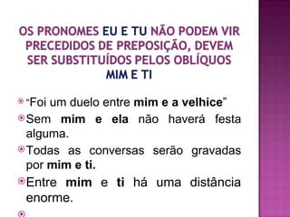  “Foium duelo entre mim e a velhice”
 Sem mim e ela não haverá festa
  alguma.
 Todas as conversas serão gravadas
  por mim e ti.
Entremim e ti há uma distância
 enorme.
 