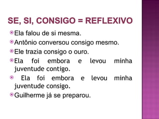 Ela falou de si mesma.
 Antônio conversou consigo mesmo.
 Ele trazia consigo o ouro.
 Ela   foi embora e levou minha
  juventude contigo.
   Ela foi embora e levou minha
  juventude consigo.
 Guilherme já se preparou.
 