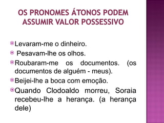  Levaram-me    o dinheiro.
 Pesavam-lhe os olhos.
 Roubaram-me os documentos.      (os
  documentos de alguém - meus).
 Beijei-lhe a boca com emoção.
Quando   Clodoaldo morreu, Soraia
 recebeu-lhe a herança. (a herança
 dele)
 