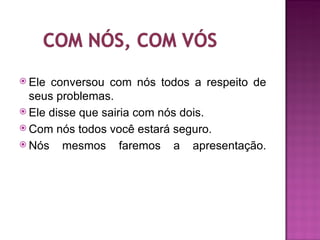  Ele conversou com nós todos a respeito de
  seus problemas.
 Ele disse que sairia com nós dois.
 Com nós todos você estará seguro.
 Nós    mesmos faremos a apresentação.
 
