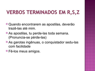  Quando   encontrarem as apostilas, deverão
  trazê-las até mim.
 As apostilas, tu perde-las toda semana.
  (Pronuncia-se pérde-las)
 As garotas ingênuas, o conquistador sedu-las
  com facilidade
 Fê-los meus amigos.
 