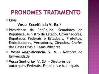  Civis
          Vossa Excelência V. Ex.a
 Presidente   da República, Senadores da
  República, Ministro de Estado, Governadores,
  Deputados Federais e Estaduais, Prefeitos,
  Embaixadores, Vereadores, Cônsules, Chefes
  das Casas Civis e Casas Militares.
 Vossa Magnificência- V. M. - Reitores de
  Universidade
 Vossa Senhoria- V. S.a - Diretores de
  Autarquias Federais, Estaduais e Municipais
 