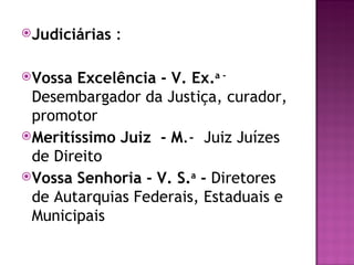 Judiciárias   :

Vossa Excelência - V. Ex.a -
 Desembargador da Justiça, curador,
 promotor
Meritíssimo Juiz - M.- Juiz Juízes
 de Direito
Vossa Senhoria - V. S.a - Diretores
 de Autarquias Federais, Estaduais e
 Municipais
 