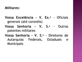Militares:

Vossa Excelência - V. Ex.a - Oficiais
 generais (até coronéis)
Vossa Senhoria - V. S.a - Outras
 patentes militares
Vossa Senhoria - V. S.a - Diretores de
 Autarquias Federais, Estaduais e
 Municipais
 
