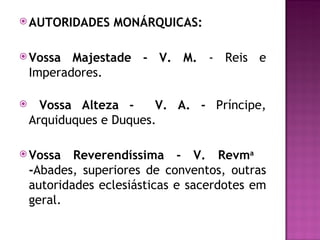 AUTORIDADES     MONÁRQUICAS:

 Vossa    Majestade - V. M. - Reis e
    Imperadores.

     Vossa Alteza -     V. A. - Príncipe,
    Arquiduques e Duques.

 Vossa     Reverendíssima - V. Revma
    -Abades, superiores de conventos, outras
    autoridades eclesiásticas e sacerdotes em
    geral.
 