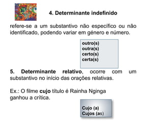 4. Determinante indefinido
refere-se a um substantivo não específico ou não
identificado, podendo variar em género e número.
5. Determinante relativo, ocorre com um
substantivo no início das orações relativas.
Ex.: O filme cujo título é Rainha Nginga
ganhou a crítica.
outro(s)
outra(s)
certo(s)
certa(s)
Cujo (a)
Cujos (as)
 