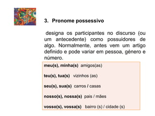 3. Pronome possessivo
designa os participantes no discurso (ou
um antecedente) como possuidores de
algo. Normalmente, antes vem um artigo
definido e pode variar em pessoa, género e
número.
meu(s), minha(s) amigos(as)
teu(s), tua(s) vizinhos (as)
seu(s), sua(s) carros / casas
nosso(s), nossa(s) pais / mães
vosso(s), vossa(s) bairro (s) / cidade (s)
 