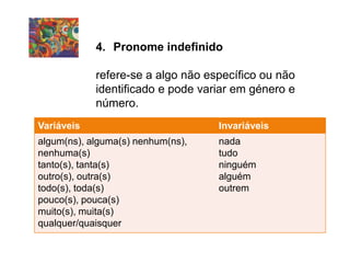 4. Pronome indefinido
refere-se a algo não específico ou não
identificado e pode variar em género e
número.
Variáveis Invariáveis
algum(ns), alguma(s) nenhum(ns),
nenhuma(s)
tanto(s), tanta(s)
outro(s), outra(s)
todo(s), toda(s)
pouco(s), pouca(s)
muito(s), muita(s)
qualquer/quaisquer
nada
tudo
ninguém
alguém
outrem
 