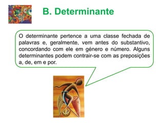 B. Determinante
O determinante pertence a uma classe fechada de
palavras e, geralmente, vem antes do substantivo,
concordando com ele em género e número. Alguns
determinantes podem contrair-se com as preposições
a, de, em e por.
 