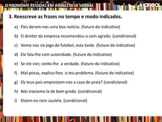O PRONOME PESSOAL EM ADJACÊNCIA VERBAL
3. Reescreve as frases no tempo e modo indicados.
a) Eles deram-nos uma boa notícia. (futuro do indicativo)
b) O diretor da empresa recomendou-o com agrado. (condicional)
c) Vemo-nos no jogo de futebol, esta tarde. (futuro do indicativo)
d) Ele fala-lhe com autoridade. (futuro do indicativo)
e) Se ele vier, conto-lhe a verdade. (futuro do indicativo)
f) Mal possa, explico-lhes o teu problema. (futuro do indicativo)
g) Os teus pais emprestam-nos a casa de praia? (condicional)
h) Nós trazíamo-la de bom grado. (condicional)
i) Dizem-no com cautela. (condicional)
 