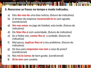 O PRONOME PESSOAL EM ADJACÊNCIA VERBAL
3. Reescreve as frases no tempo e modo indicados.
a) Eles dar-nos-ão uma boa notícia. (futuro do indicativo)
b) O diretor da empresa recomendá-lo-ia com agrado.
(condicional)
c) Ver-nos-emos no jogo de futebol, esta tarde. (futuro do
indicativo)
d) Ele falar-lhe-á com autoridade. (futuro do indicativo)
e) Se o Pedro vier, contar-lhe-ei a verdade. (futuro do
indicativo)
f) Mal possa, explicar-lhes-ei o teu problema. (futuro do
indicativo)
g) Os teus pais emprestar-nos-iam a casa de praia?
(condicional)
h) Nós trá-la-íamos de bom grado. (condicional)
i) Di-lo-iam com cautela.
 