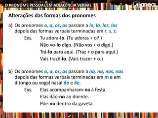 O PRONOME PESSOAL EM ADJACÊNCIA VERBAL
Alterações das formas dos pronomes
a) Os pronomes o, a, os, as passam a lo, la, los, las
depois das formas verbais terminadas em r, s, z.
Exs. Tu adora-lo. (Tu adoras + o? )
Não vo-lo digo. (Não vos + o digo.)
Trá-lo para aqui. (Traz + o para aqui.)
Vais trazê-lo. (Vais trazer + o.)
b) Os pronomes o, a, os, as passam a no, na, nos, nas
depois das formas verbais terminadas em m e em
ditongo ou vogal nasal ão e õe.
Exs. Elas acompanharam-na à festa.
Elas dão-no ao doente.
Põe-no dentro da gaveta.
 