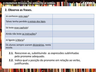 O PRONOME PESSOAL EM ADJACÊNCIA VERBAL
2. Observa as frases.
2.1. Reescreve-as, substituindo as expressões sublinhadas
pelo pronome adequado.
2.2. Indica qual a posição do pronome em relação ao verbo,
justificando.
Já conheces este jogo?
Talvez tenha perdido o estojo dos lápis.
Só leste esse capítulo!
Ainda não leste as instruções?
Já ligaste à Maria?
Os alunos sempre usaram dicionários, nesta
escola.
 