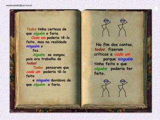 neydecastello@uol.com.br




                  Todos tinha certeza de
                  que alguém o faria.
                     Cada um poderia tê-lo
                  feito, mas na realidade
                  ninguém o                      No fim das contas,
                      fez.                      todos  fizeram
                      Alguém  se zangou,        críticas a cada um
                  pois era trabalho de               porque ninguém 
                  todos!                        tinha feito o que
                      Todos  pensaram que       alguém  poderia ter
                  cada um  poderia tê-lo        feito.
                  feito
                      e ninguém duvidava de
                  que alguém  o faria.

                       

                                             
 