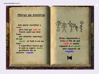 neydecastello@uol.com.br




                    Moral da história


                     Sem querer recriminar a 
                  todos,
                     seria bom que cada um
                     fizesse aquilo que deve
                  fazer
                     sem alimentar esperança
                  de que                         Estou repassando a 
                     alguém  vá fazê-lo em seu    todos a fim de que
                  lugar...                            cada um possa
                     A experiência mostra que    repassá-lo a alguém
                     lá onde se espera alguém,      sem esquecer de
                     geralmente não se
                                                       ninguém.
                  encontra  ninguém.
 