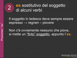 Pronomen: “es”

2

es sostitutivo del soggetto
di alcuni verbi

Il soggetto in tedesco deve sempre essere
espresso → regnen – piovere
Non c'è ovviamente nessuno che piove,
si mette un “finto” soggetto, appunto l´es.

 