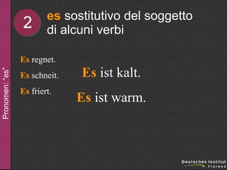 2

es sostitutivo del soggetto
di alcuni verbi

Pronomen: “es”

Es regnet.
Es schneit.
Es friert.

Es ist kalt.
Es ist warm.

 