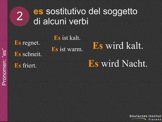 2

es sostitutivo del soggetto
di alcuni verbi

Pronomen: “es”

Es regnet.
Es schneit.
Es friert.

Es ist kalt.
Es ist warm.

Es wird kalt.
Es wird Nacht.

 