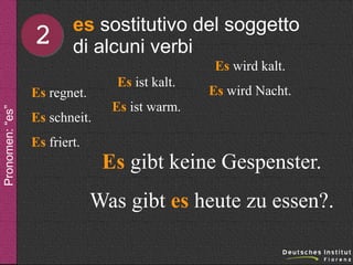 2

es sostitutivo del soggetto
di alcuni verbi
Es wird kalt.
Es ist kalt.

Pronomen: “es”

Es regnet.
Es schneit.
Es friert.

Es wird Nacht.

Es ist warm.

Es gibt keine Gespenster.
Was gibt es heute zu essen?.

 
