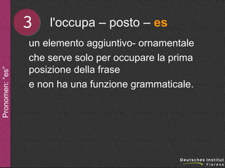 Pronomen: “es”

3

l'occupa – posto – es

un elemento aggiuntivo- ornamentale
che serve solo per occupare la prima
posizione della frase
e non ha una funzione grammaticale.

 