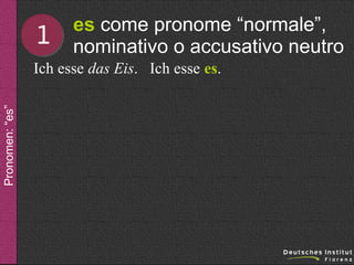 1

es come pronome “normale”,
nominativo o accusativo neutro

Pronomen: “es”

Ich esse das Eis. Ich esse es.

 