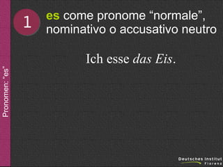 1

es come pronome “normale”,
nominativo o accusativo neutro

Pronomen: “es”

Ich esse das Eis.

 