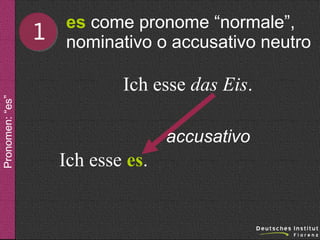 1

es come pronome “normale”,
nominativo o accusativo neutro

Pronomen: “es”

Ich esse das Eis.
accusativo

Ich esse es.

 