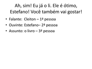 Ah, sim! Eu já o li. Ele é ótimo,
Estefano! Você também vai gostar!
• Falante: Cleiton – 1ª pessoa
• Ouvinte: Estefano– 2ª pessoa
• Assunto: o livro – 3ª pessoa
 