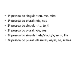 • 1ª pessoa do singular: eu, me, mim
• 1ª pessoa do plural: nós, nos
• 2ª pessoa do singular: tu, te, ti
• 2ª pessoa do plural: vós, vos
• 3ª pessoa do singular: ele/ela, o/a, se, si, lhe
• 3ª pessoa do plural: eles/elas, os/as, se, si lhes
 