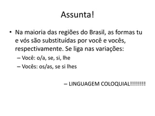 Assunta!
• Na maioria das regiões do Brasil, as formas tu
e vós são substituídas por você e vocês,
respectivamente. Se liga nas variações:
– Você: o/a, se, si, lhe
– Vocês: os/as, se si lhes
– LINGUAGEM COLOQUIAL!!!!!!!!
 