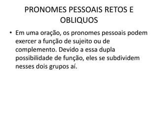 PRONOMES PESSOAIS RETOS E
OBLIQUOS
• Em uma oração, os pronomes pessoais podem
exercer a função de sujeito ou de
complemento. Devido a essa dupla
possibilidade de função, eles se subdividem
nesses dois grupos aí.
 