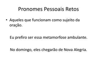 Pronomes Pessoais Retos
• Aqueles que funcionam como sujeito da
oração.
Eu prefiro ser essa metamorfose ambulante.
No domingo, eles chegarão de Nova Alegria.
 