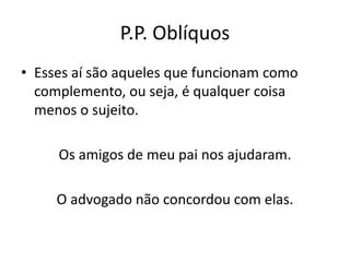 P.P. Oblíquos
• Esses aí são aqueles que funcionam como
complemento, ou seja, é qualquer coisa
menos o sujeito.
Os amigos de meu pai nos ajudaram.
O advogado não concordou com elas.
 