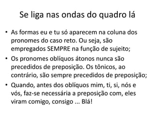Se liga nas ondas do quadro lá
• As formas eu e tu só aparecem na coluna dos
pronomes do caso reto. Ou seja, são
empregados SEMPRE na função de sujeito;
• Os pronomes oblíquos átonos nunca são
precedidos de preposição. Os tônicos, ao
contrário, são sempre precedidos de preposição;
• Quando, antes dos oblíquos mim, ti, si, nós e
vós, faz-se necessária a preposição com, eles
viram comigo, consigo ... Blá!
 