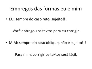 Empregos das formas eu e mim
• EU: sempre do caso reto, sujeito!!!
Você entregou os textos para eu corrigir.
• MIM: sempre do caso oblíquo, não é sujeito!!!
Para mim, corrigir os textos será fácil.
 