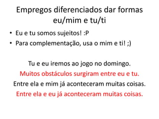 Empregos diferenciados dar formas
eu/mim e tu/ti
• Eu e tu somos sujeitos! :P
• Para complementação, usa o mim e ti! ;)
Tu e eu iremos ao jogo no domingo.
Muitos obstáculos surgiram entre eu e tu.
Entre ela e mim já aconteceram muitas coisas.
Entre ela e eu já aconteceram muitas coisas.
 
